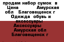 продам набор сумок 6в 1 › Цена ­ 2 200 - Амурская обл., Благовещенск г. Одежда, обувь и аксессуары » Аксессуары   . Амурская обл.,Благовещенск г.